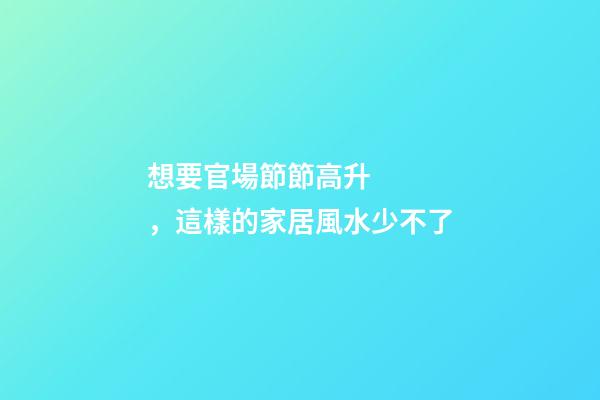 想要官場節節高升，這樣的家居風水少不了